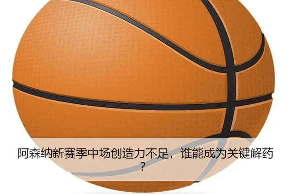 阿森纳新赛季中场创造力不足，谁能成为关键解药？